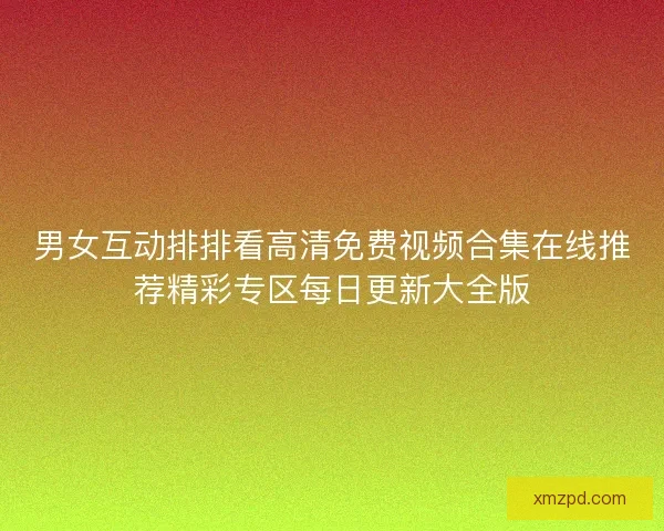 男女互动排排看高清免费视频合集在线推荐精彩专区每日更新大全版 男女互动排排看高清免费视频合集在线推荐精彩专区每日更新大全版