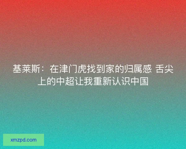 基莱斯：在津门虎找到家的归属感 舌尖上的中超让我重新认识中国