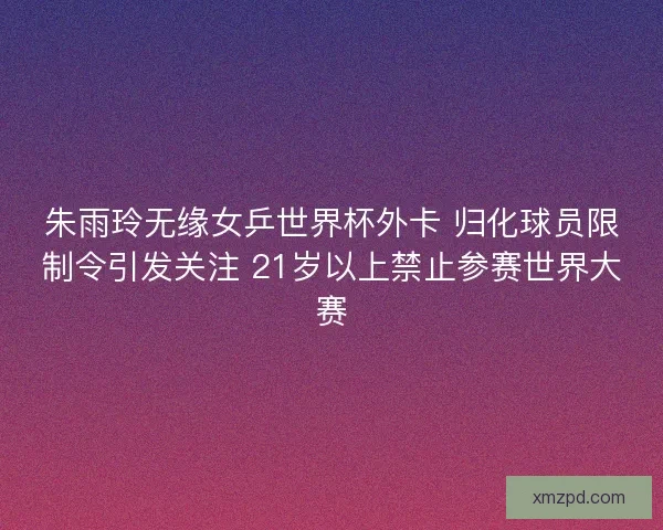 朱雨玲无缘女乒世界杯外卡 归化球员限制令引发关注 21岁以上禁止参赛世界大赛