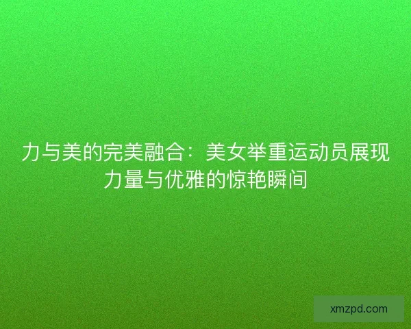力与美的完美融合:美女举重运动员展现力量与优雅的惊艳瞬间 力与美的完美融合:美女举重运动员展现力量与优雅的惊艳瞬间