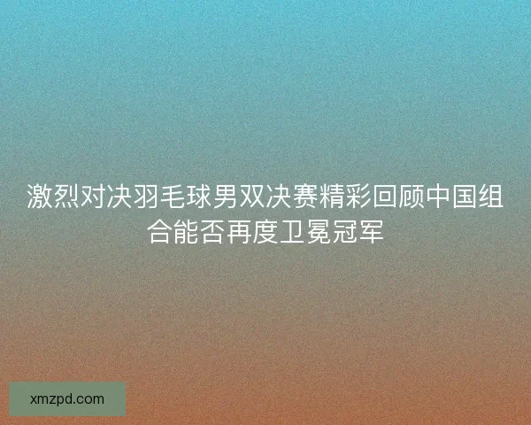 激烈对决羽毛球男双决赛精彩回顾中国组合能否再度卫冕冠军