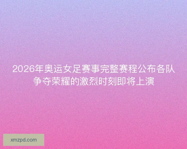 2026年奥运女足赛事完整赛程公布各队争夺荣耀的激烈时刻即将上演