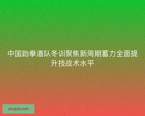 中国跆拳道队冬训聚焦新周期蓄力全面提升技战术水平