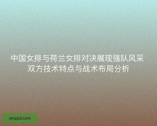 中国女排与荷兰女排对决展现强队风采 双方技术特点与战术布局分析