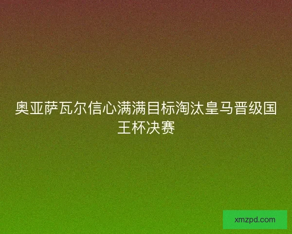 奥亚萨瓦尔信心满满目标淘汰皇马晋级国王杯决赛