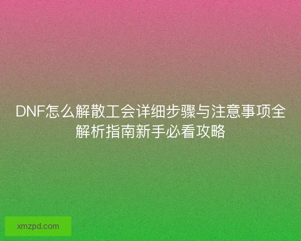 DNF怎么解散工会详细步骤与注意事项全解析指南新手必看攻略 DNF怎么解散工会详细步骤与注意事项全解析指南新手必看攻略