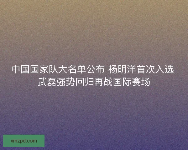 中国国家队大名单公布 杨明洋首次入选 武磊强势回归再战国际赛场