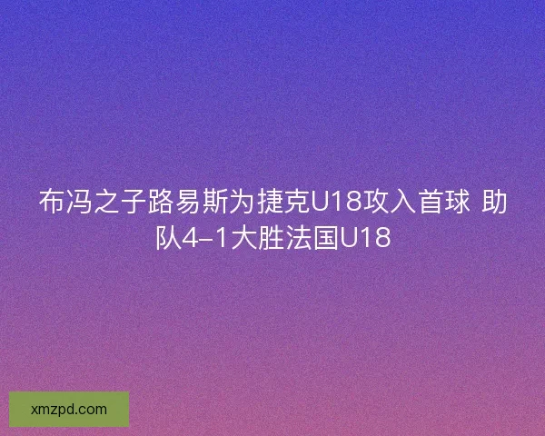 布冯之子路易斯为捷克U18攻入首球 助队4-1大胜法国U18 布冯之子路易斯为捷克U18攻入首球 助队4-1大胜法国U18