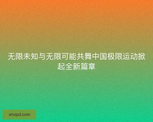 无限未知与无限可能共舞中国极限运动掀起全新篇章