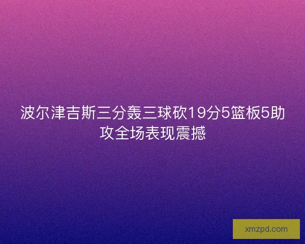波尔津吉斯三分轰三球砍19分5篮板5助攻全场表现震撼