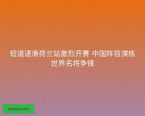 短道速滑荷兰站激烈开赛 中国阵容演练世界名将争锋 短道速滑荷兰站激烈开赛 中国阵容演练世界名将争锋