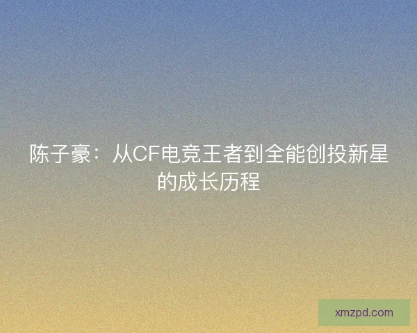 陈子豪：从CF电竞王者到全能创投新星的成长历程