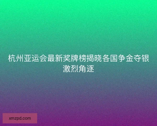 杭州亚运会最新奖牌榜揭晓各国争金夺银激烈角逐