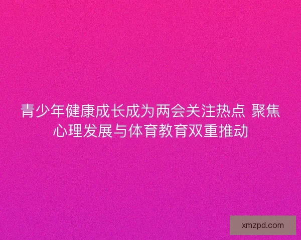 青少年健康成长成为两会关注热点 聚焦心理发展与体育教育双重推动 青少年健康成长成为两会关注热点 聚焦心理发展与体育教育双重推动