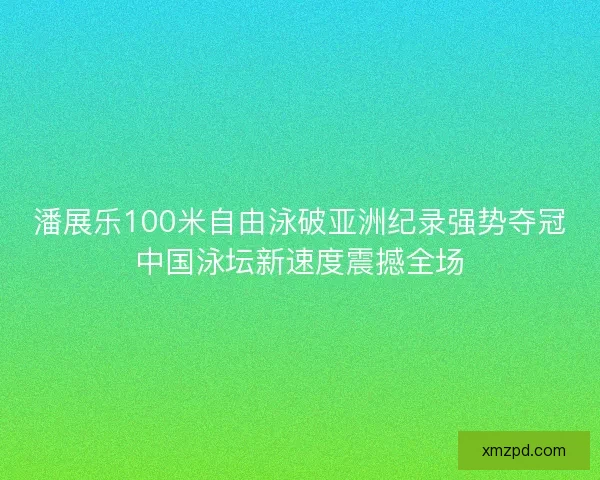 潘展乐100米自由泳破亚洲纪录强势夺冠中国泳坛新速度震撼全场
