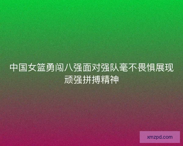 中国女篮勇闯八强面对强队毫不畏惧展现顽强拼搏精神