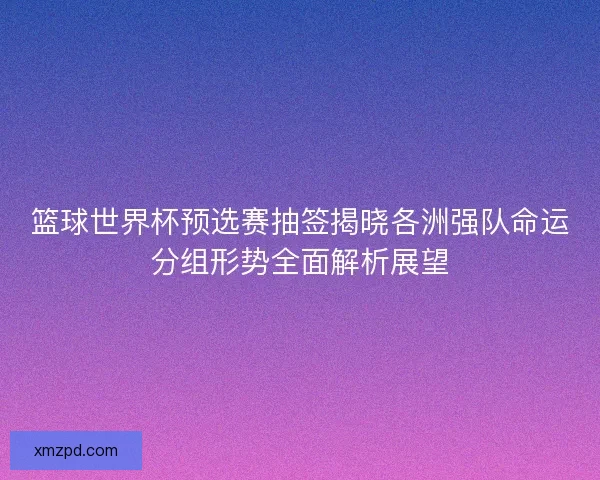 篮球世界杯预选赛抽签揭晓各洲强队命运分组形势全面解析展望 篮球世界杯预选赛抽签揭晓各洲强队命运分组形势全面解析展望