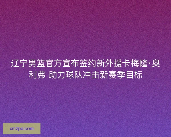 辽宁男篮官方宣布签约新外援卡梅隆·奥利弗 助力球队冲击新赛季目标