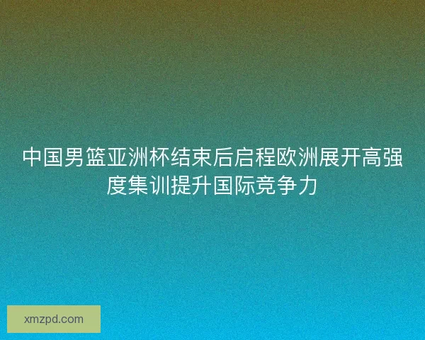 中国男篮亚洲杯结束后启程欧洲展开高强度集训提升国际竞争力