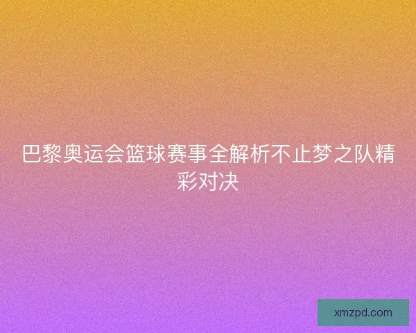 巴黎奥运会篮球赛事全解析不止梦之队精彩对决 巴黎奥运会篮球赛事全解析不止梦之队精彩对决