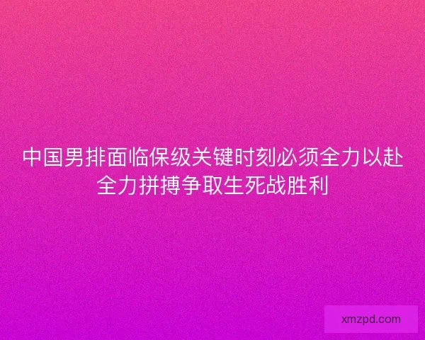 中国男排面临保级关键时刻必须全力以赴全力拼搏争取生死战胜利 中国男排面临保级关键时刻必须全力以赴全力拼搏争取生死战胜利
