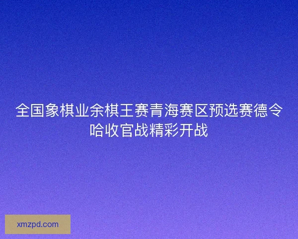 全国象棋业余棋王赛青海赛区预选赛德令哈收官战精彩开战 全国象棋业余棋王赛青海赛区预选赛德令哈收官战精彩开战