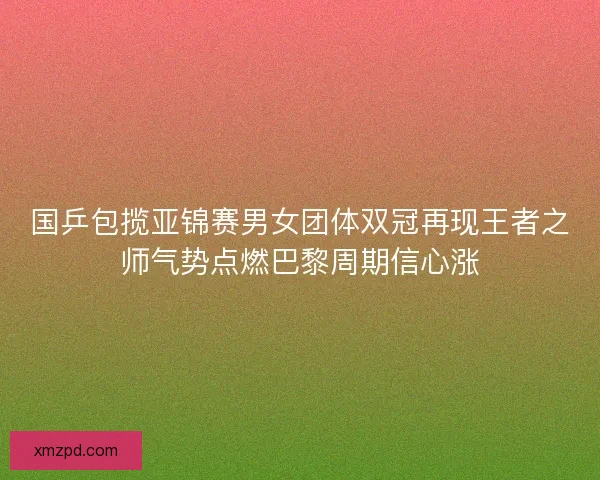 国乒包揽亚锦赛男女团体双冠再现王者之师气势点燃巴黎周期信心涨 国乒包揽亚锦赛男女团体双冠再现王者之师气势点燃巴黎周期信心涨