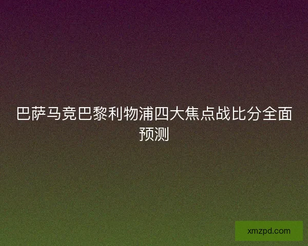 巴萨马竞巴黎利物浦四大焦点战比分全面预测 巴萨马竞巴黎利物浦四大焦点战比分全面预测
