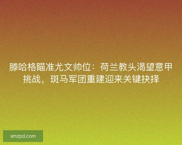 滕哈格瞄准尤文帅位：荷兰教头渴望意甲挑战，斑马军团重建迎来关键抉择
