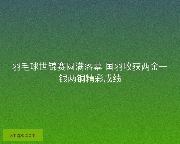 羽毛球世锦赛圆满落幕 国羽收获两金一银两铜精彩成绩