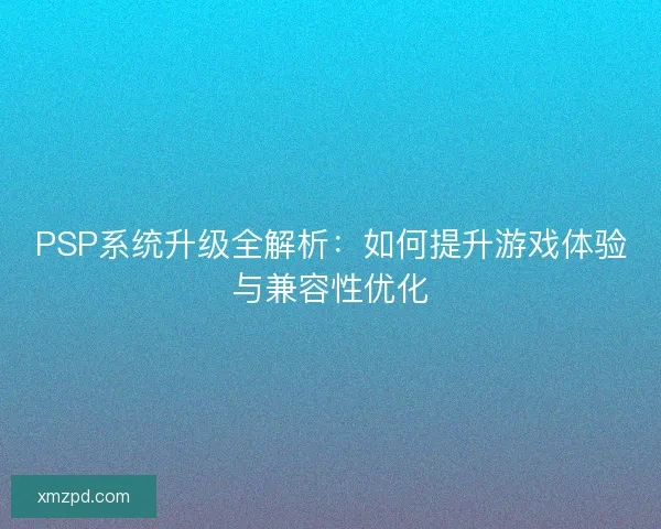 PSP系统升级全解析：如何提升游戏体验与兼容性优化