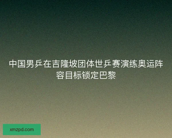 中国男乒在吉隆坡团体世乒赛演练奥运阵容目标锁定巴黎