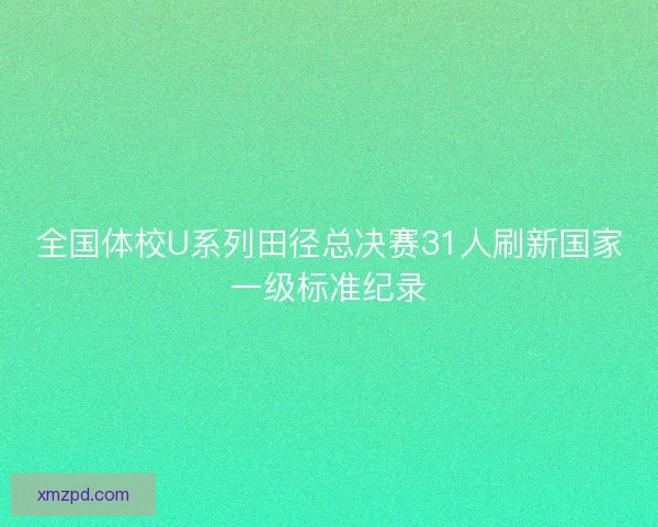 全国体校U系列田径总决赛31人刷新国家一级标准纪录